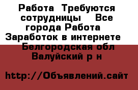 Работа .Требуются сотрудницы  - Все города Работа » Заработок в интернете   . Белгородская обл.,Валуйский р-н